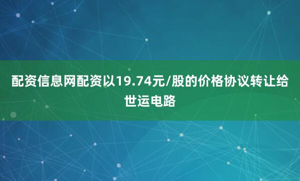 配资信息网配资以19.74元/股的价格协议转让给世运电路