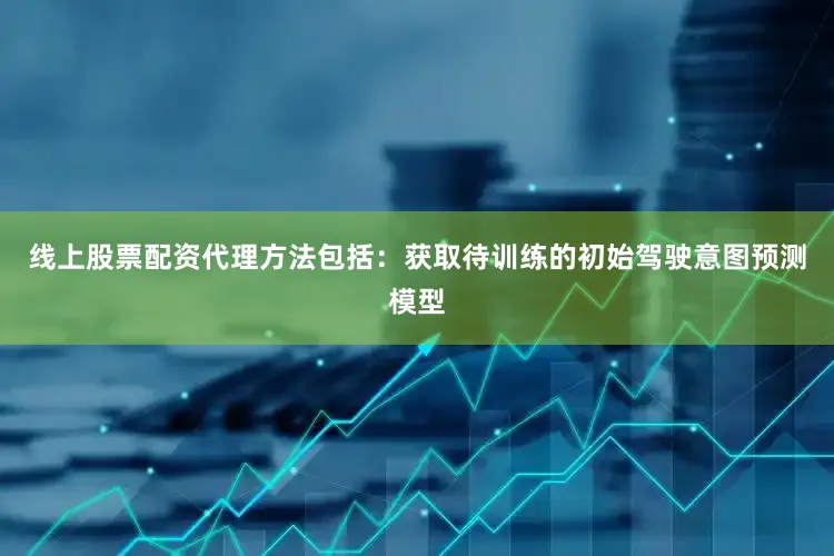 线上股票配资代理方法包括：获取待训练的初始驾驶意图预测模型