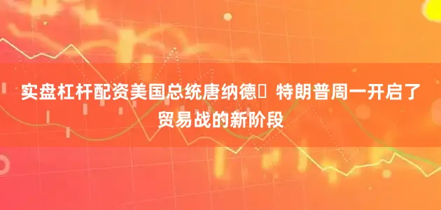 实盘杠杆配资　　美国总统唐纳德・特朗普周一开启了贸易战的新阶段