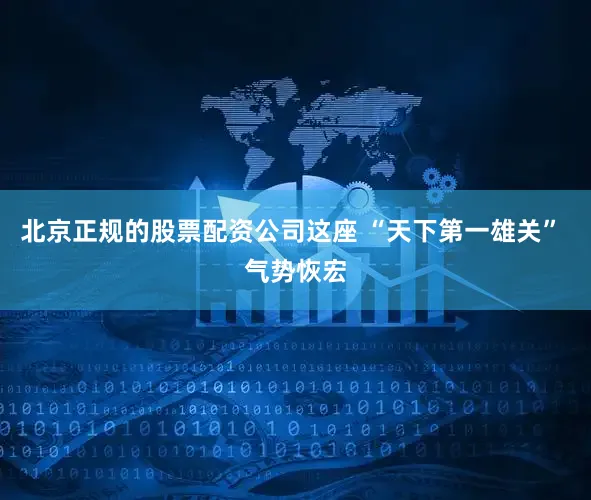 北京正规的股票配资公司这座 “天下第一雄关” 气势恢宏