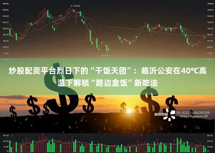 炒股配资平台烈日下的“干饭天团”：临沂公安在40℃高温下解锁“路边盒饭”新吃法