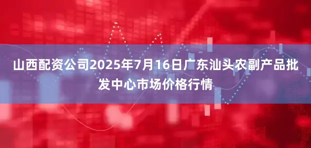 山西配资公司2025年7月16日广东汕头农副产品批发中心市场价格行情