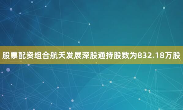 股票配资组合航天发展深股通持股数为832.18万股