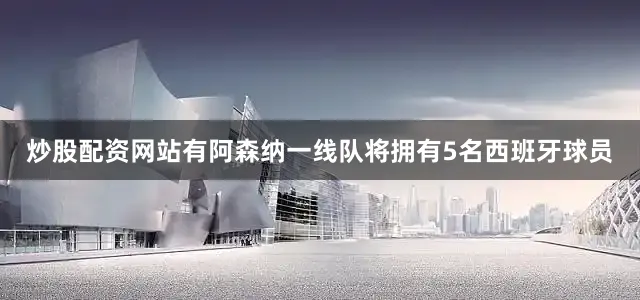 炒股配资网站有阿森纳一线队将拥有5名西班牙球员