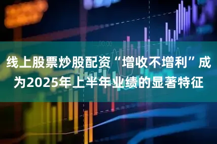 线上股票炒股配资“增收不增利”成为2025年上半年业绩的显著特征