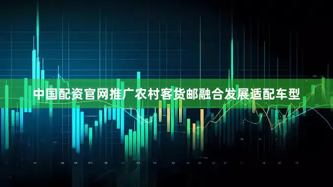 中国配资官网推广农村客货邮融合发展适配车型