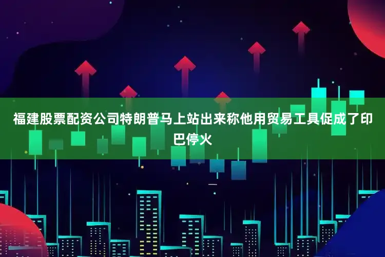 福建股票配资公司特朗普马上站出来称他用贸易工具促成了印巴停火