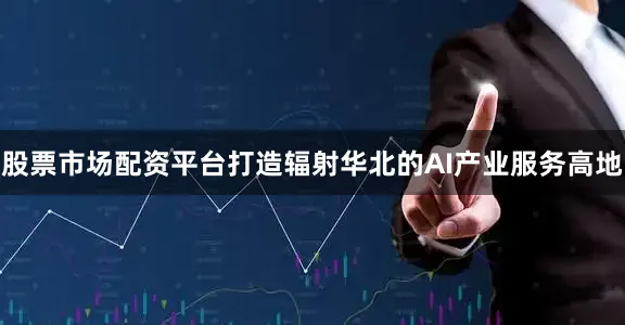 股票市场配资平台打造辐射华北的AI产业服务高地