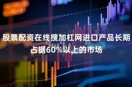 股票配资在线搜加杠网进口产品长期占据60%以上的市场