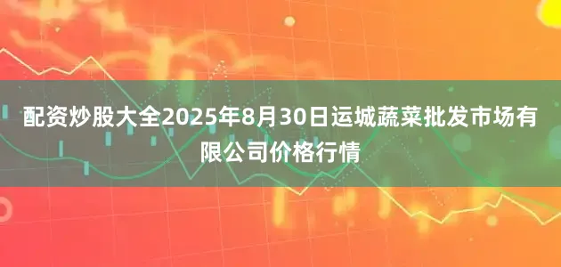 配资炒股大全2025年8月30日运城蔬菜批发市场有限公司价格行情