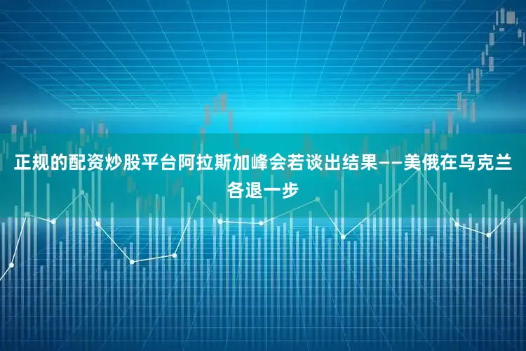 正规的配资炒股平台阿拉斯加峰会若谈出结果——美俄在乌克兰各退一步