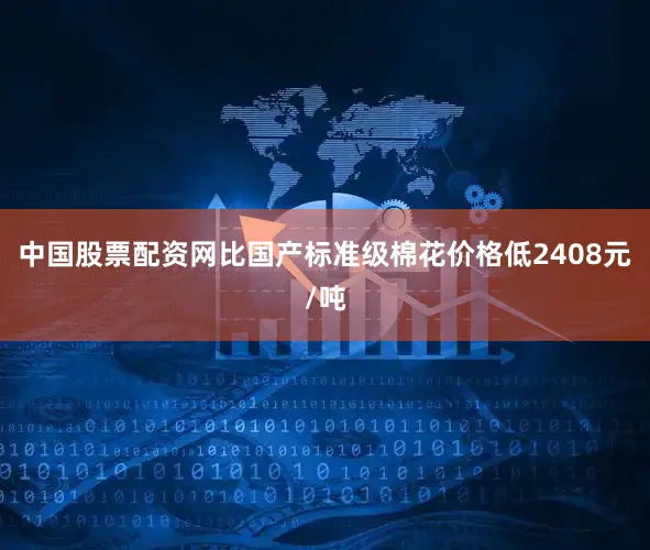 中国股票配资网比国产标准级棉花价格低2408元/吨